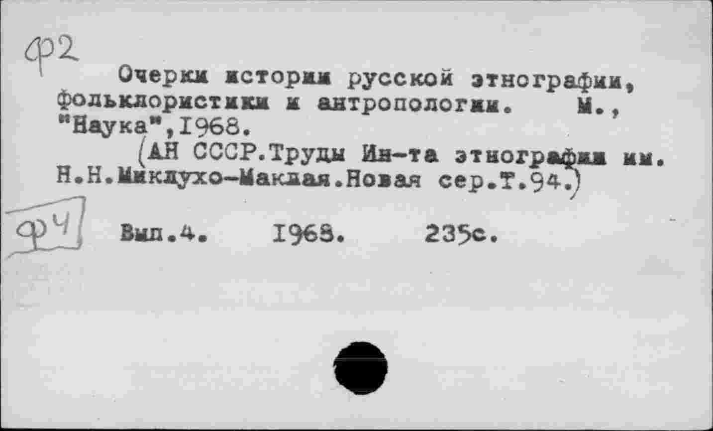 ﻿Очеркм астормм русской этнографии, фольклористики м антропологам. Ы., "Наука",1968.
(ÀH СССР.Труды Ин-та этнографам мм Н.Н.Ммклухо-Ыакмая.Новая сер.Т.Э^Г)
СрЧ/ Выл. 4.	I96S.	235с.